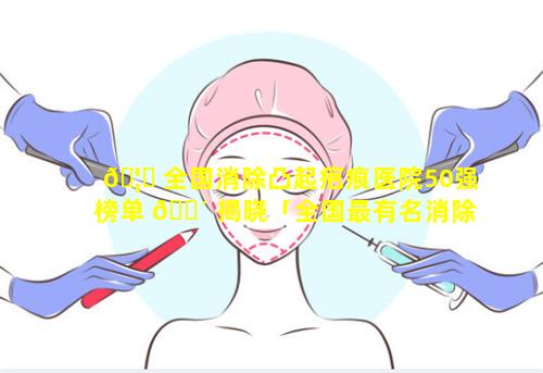 🦍 全国消除凸起疤痕医院50强榜单 🐴 揭晓「全国最有名消除疤痕增生医院」